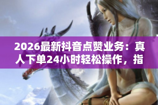 2026最新抖音点赞业务:真人下单24小时轻松操作,指尖轻碰带来温暖体验 2026最新抖音点赞业务:真人下单24小时轻松操作,指尖轻碰带来温暖体验