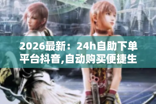 2026最新：24h自助下单平台抖音,自动购买便捷生活新潮流体验特色化