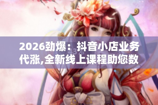 2026劲爆：抖音小店业务代涨,全新线上课程助您数字技能进阶定制化