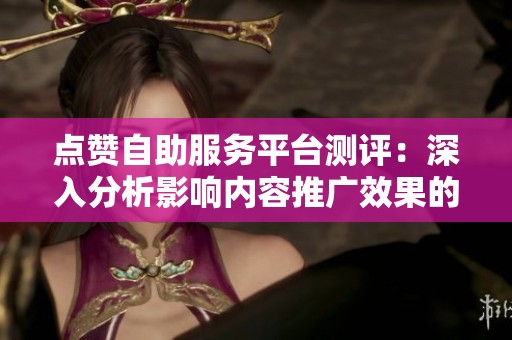 点赞自助服务平台测评：深入分析影响内容推广效果的关键细节