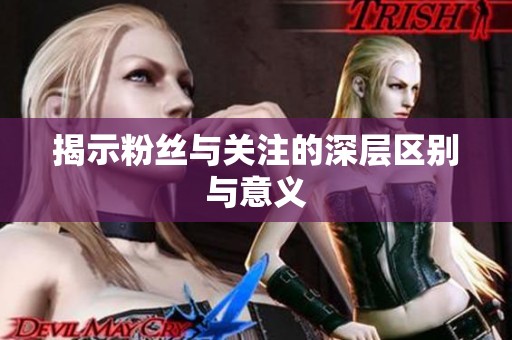 揭示粉丝与关注的深层区别与意义 揭示粉丝与关注的深层区别与意义