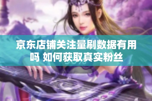 京东店铺关注量刷数据有用吗 如何获取真实粉丝 京东店铺关注量刷数据有用吗 如何获取真实粉丝