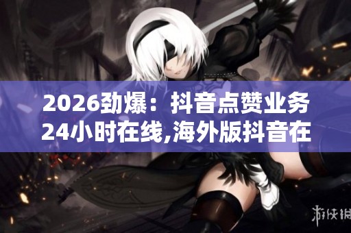 2026劲爆：抖音点赞业务24小时在线,海外版抖音在北美市场掀起短