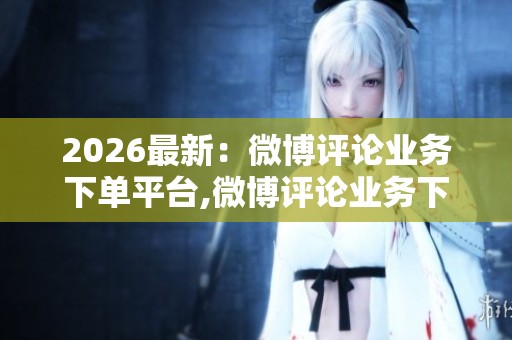 2026最新：微博评论业务下单平台,微博评论业务下单高效便捷新选择