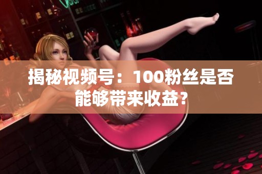 揭秘视频号:100粉丝是否能够带来收益? 揭秘视频号:100粉丝是否能够带来收益?