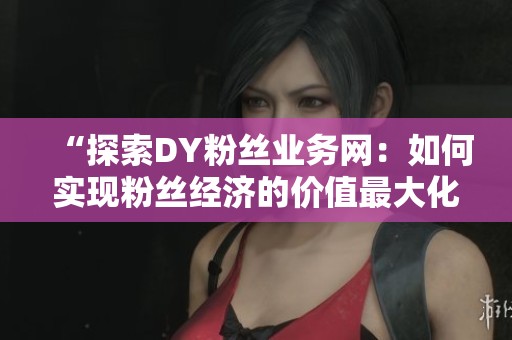 “探索DY粉丝业务网：如何实现粉丝经济的价值最大化”