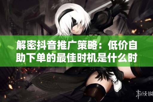 解密抖音推广策略:低价自助下单的最佳时机是什么时候? 解密抖音推广策略:低价自助下单的最佳时机是什么时候?