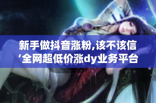 新手做抖音涨粉,该不该信‘全网超低价涨dy业务平台’？