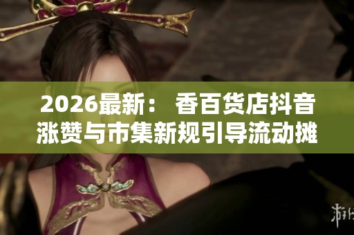 2026最新: 香百货店抖音涨赞与市集新规引导流动摊位经营数字化 2026最新: 香百货店抖音涨赞与市集新规引导流动摊位经营数字化