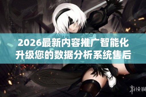 2026最新内容推广智能化升级您的数据分析系统售后服务电话-全国 2026最新内容推广智能化升级您的数据分析系统售后服务电话-全国