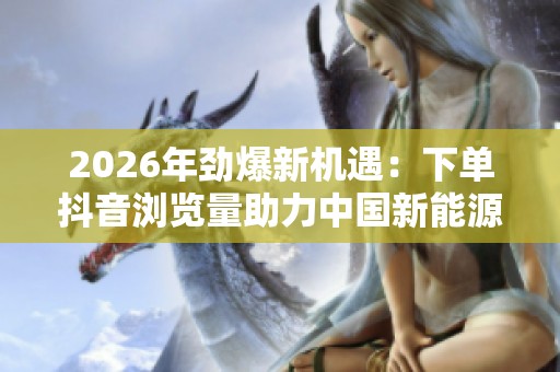 2026年劲爆新机遇:下单抖音浏览量助力中国新能源汽车产业腾飞 2026年劲爆新机遇:下单抖音浏览量助力中国新能源汽车产业腾飞