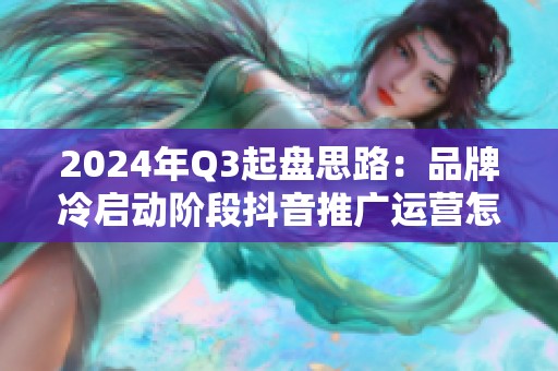 2024年Q3起盘思路:品牌冷启动阶段抖音推广运营怎么做 2024年Q3起盘思路:品牌冷启动阶段抖音推广运营怎么做