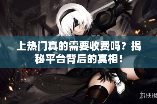 上热门真的需要收费吗?揭秘平台背后的真相! 上热门真的需要收费吗?揭秘平台背后的真相!