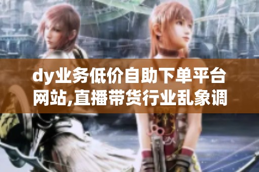 dy业务低价自助下单平台网站,直播带货行业乱象调查低价竞争扰乱 dy业务低价自助下单平台网站,直播带货行业乱象调查低价竞争扰乱