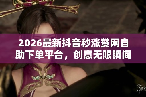 2026最新抖音秒涨赞网自助下单平台，创意无限瞬间点亮你的内容