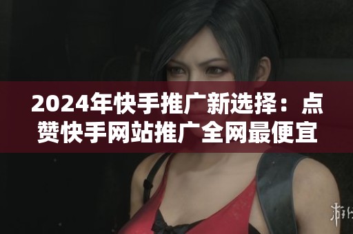 2024年快手推广新选择:点赞快手网站推广全网最便宜?真实体验分享 2024年快手推广新选择:点赞快手网站推广全网最便宜?真实体验分享