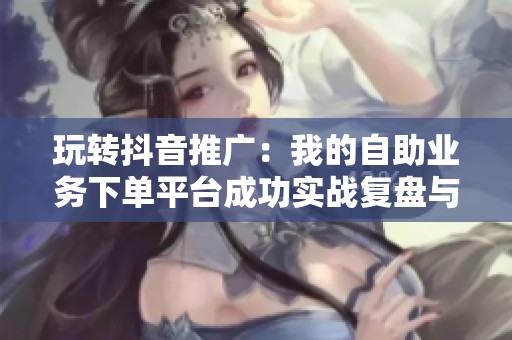 玩转抖音推广:我的自助业务下单平台成功实战复盘与经验分享 玩转抖音推广:我的自助业务下单平台成功实战复盘与经验分享