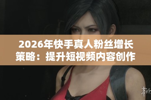 2026年快手真人粉丝增长策略:提升短视频内容创作与作品影响力的关键 2026年快手真人粉丝增长策略:提升短视频内容创作与作品影响力的关键