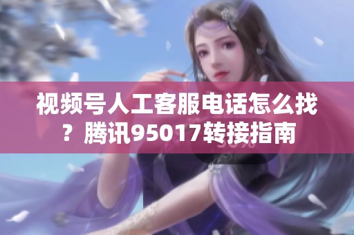 视频号人工客服电话怎么找？腾讯95017转接指南