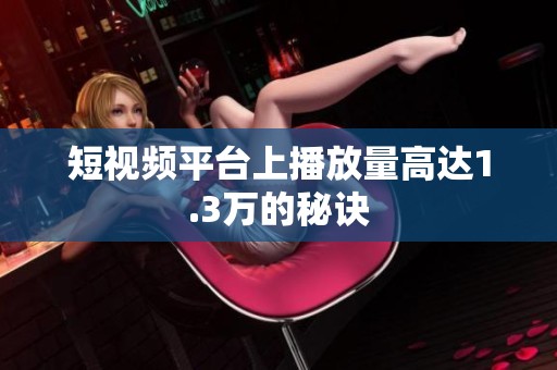 短视频平台上播放量高达1.3万的秘诀 短视频平台上播放量高达1.3万的秘诀
