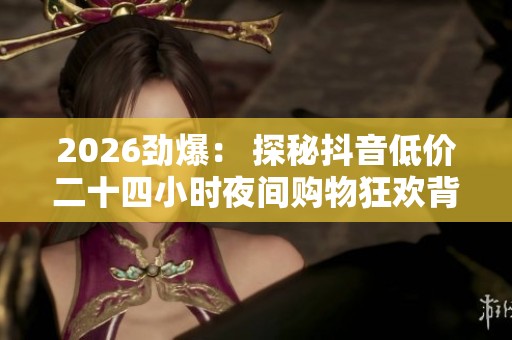 2026劲爆: 探秘抖音低价二十四小时夜间购物狂欢背后的消费新趋势 2026劲爆: 探秘抖音低价二十四小时夜间购物狂欢背后的消费新趋势