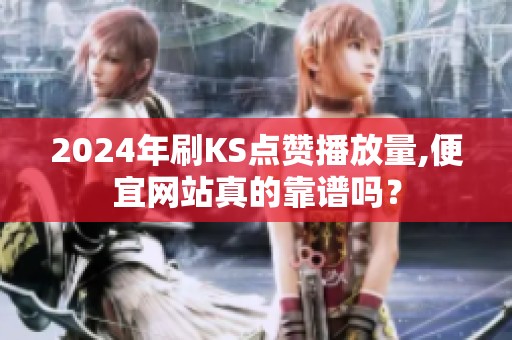 2024年刷KS点赞播放量,便宜网站真的靠谱吗？