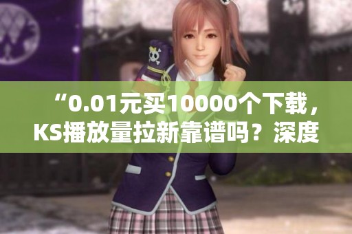“0.01元买10000个下载,KS播放量拉新靠谱吗?深度分析!” “0.01元买10000个下载,KS播放量拉新靠谱吗?深度分析!”