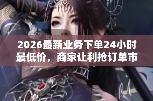 2026最新业务下单24小时最低价,商家让利抢订单市场价格持续波动 2026最新业务下单24小时最低价,商家让利抢订单市场价格持续波动