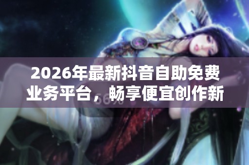 2026年最新抖音自助免费业务平台,畅享便宜创作新天地! 2026年最新抖音自助免费业务平台,畅享便宜创作新天地!