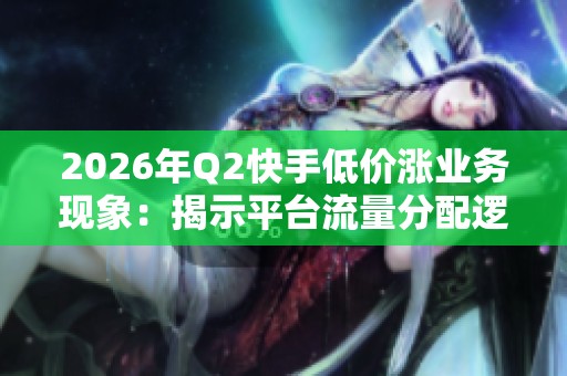 2026年Q2快手低价涨业务现象：揭示平台流量分配逻辑的潜在变化