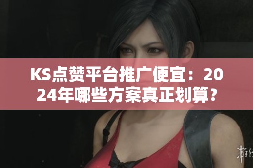 KS点赞平台推广便宜：2024年哪些方案真正划算？