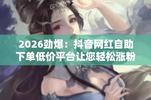 2026劲爆:抖音网红自助下单低价平台让您轻松涨粉不再为粉丝数量 2026劲爆:抖音网红自助下单低价平台让您轻松涨粉不再为粉丝数量