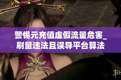 警惕元充值虚假流量危害_刷量违法且误导平台算法 警惕元充值虚假流量危害_刷量违法且误导平台算法