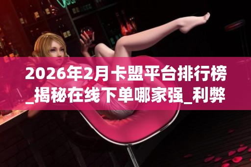 2026年2月卡盟平台排行榜_揭秘在线下单哪家强_利弊深度评价 2026年2月卡盟平台排行榜_揭秘在线下单哪家强_利弊深度评价