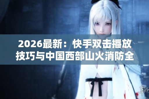 2026最新：快手双击播放技巧与中国西部山火消防全力应对报道