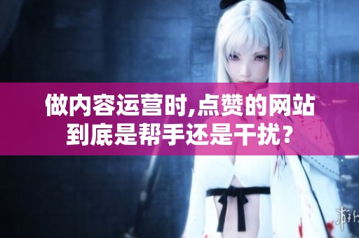 做内容运营时,点赞的网站到底是帮手还是干扰? 做内容运营时,点赞的网站到底是帮手还是干扰?