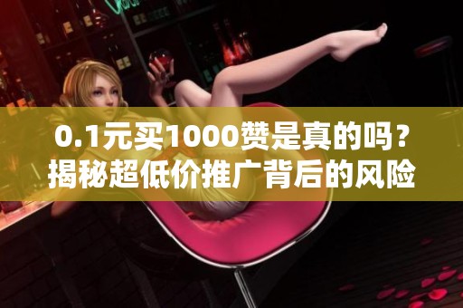 0.1元买1000赞是真的吗？揭秘超低价推广背后的风险与猫腻