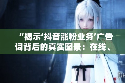 “揭示‘抖音涨粉业务’广告词背后的真实图景:在线、24小时、最低价的秘密” “揭示‘抖音涨粉业务’广告词背后的真实图景:在线、24小时、最低价的秘密”