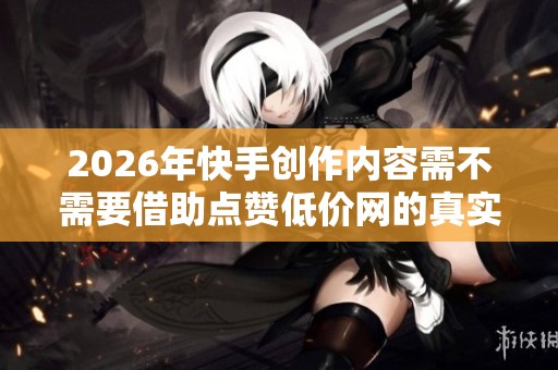 2026年快手创作内容需不需要借助点赞低价网的真实效果分析