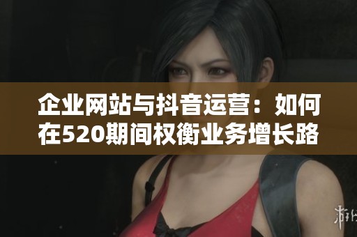 企业网站与抖音运营：如何在520期间权衡业务增长路径