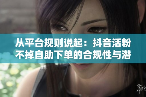 从平台规则说起:抖音活粉不掉自助下单的合规性与潜在风险 从平台规则说起:抖音活粉不掉自助下单的合规性与潜在风险