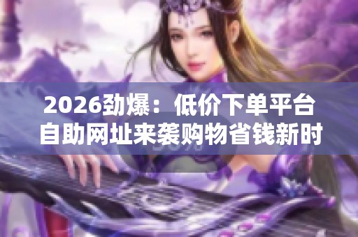 2026劲爆:低价下单平台自助网址来袭购物省钱新时代开启模块化搭建 2026劲爆:低价下单平台自助网址来袭购物省钱新时代开启模块化搭建
