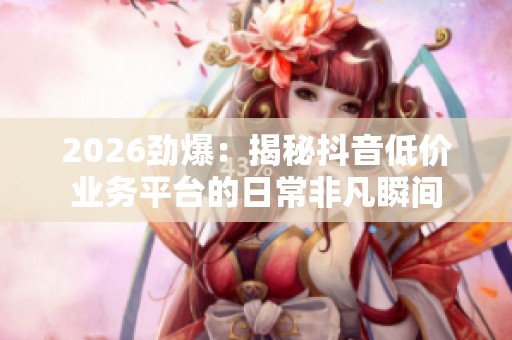 2026劲爆:揭秘抖音低价业务平台的日常非凡瞬间 2026劲爆:揭秘抖音低价业务平台的日常非凡瞬间