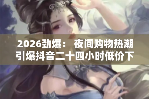2026劲爆: 夜间购物热潮引爆抖音二十四小时低价下单销量激增 2026劲爆: 夜间购物热潮引爆抖音二十四小时低价下单销量激增