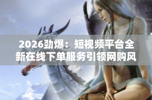 2026劲爆:短视频平台全新在线下单服务引领网购风潮 2026劲爆:短视频平台全新在线下单服务引领网购风潮