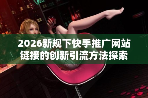 2026新规下快手推广网站链接的创新引流方法探索 2026新规下快手推广网站链接的创新引流方法探索