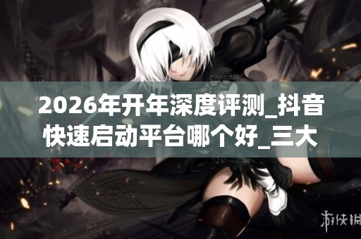 2026年开年深度评测_抖音快速启动平台哪个好_三大品牌优缺点揭秘