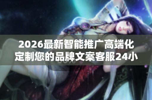 2026最新智能推广高端化定制您的品牌文案客服24小时全国各售后 2026最新智能推广高端化定制您的品牌文案客服24小时全国各售后