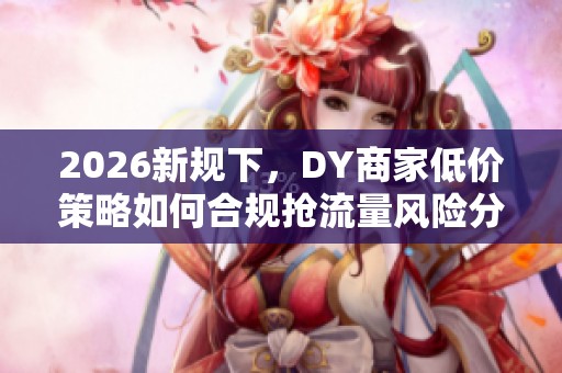 2026新规下,DY商家低价策略如何合规抢流量风险分析 2026新规下,DY商家低价策略如何合规抢流量风险分析