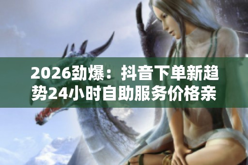 2026劲爆:抖音下单新趋势24小时自助服务价格亲民引关注高端化定制 2026劲爆:抖音下单新趋势24小时自助服务价格亲民引关注高端化定制
